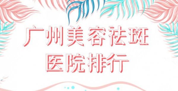 广州美容祛斑医院排行！祛斑效果好的医院盘点：海峡、华美、美莱等上榜！