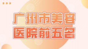 广州市美容医院前五名盘点！广大医院、海峡、华美、曙光整形等上榜！