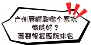 广州唇腭裂哪个医院做的好？唇裂修复医院排名|三甲vs私立！
