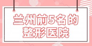 兰州前5名的整形医院排名公布！皙妍丽、韩美、亚韩、崔大夫、梦想整形上榜