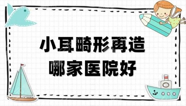 小耳畸形再造哪家医院好？杭州连天美、重庆星荣、四川米兰柏羽等5家技术P