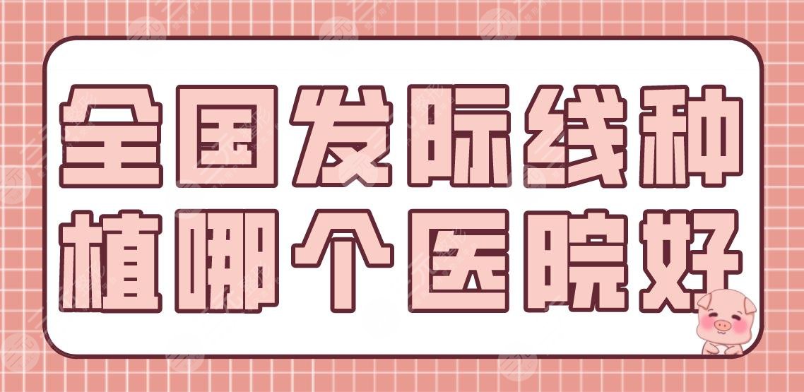 全国发际线种植哪个医院好？植发排名榜|南京新生、成都大麦、北京八大处上榜！