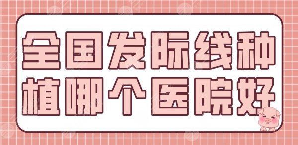 全国发际线种植哪个医院好？植发排名榜|南京新生、成都大麦、北京八大处上
