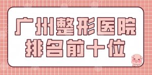广州整形医院排名前十位有哪些？美容医院盘点|广大整形、天姿医美等上榜！
