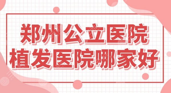 郑州公立医院植发医院哪家好？省人民医院、郑大一附院怎么样？附植发价格表