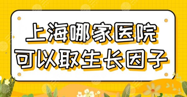 上海哪家医院可以取生长因子？公立医院排名|上海九院、长征医院等上榜！