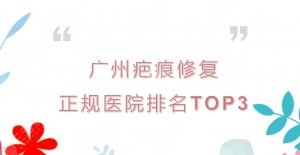 广州疤痕修复正规医院排名|祛疤哪家好?人气实力TOP3介绍~ 广州疤痕修复正规医院排名|祛疤哪家好?人气实力TOP3介绍~