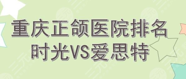 重庆正颌手术医院排名|时光和爱思特哪个好? 重庆正颌手术医院排名|时光和爱思特哪个好?