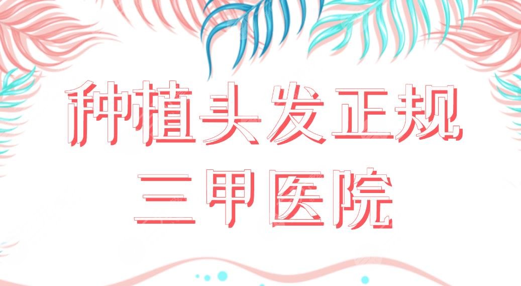 种植头发正规三甲医院名单！上海植发医院排名|上海九院、华山医院上榜！
