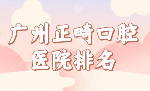 广州正畸口腔医院排名新榜单公布！穗华、雅皓、圣贝、柏德哪家正畸好？