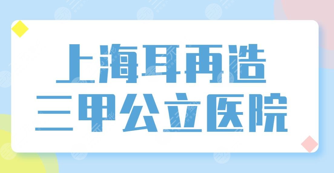 上海耳再造三甲公立医院排名榜单！长征医院、九院、中山医院哪家好？
