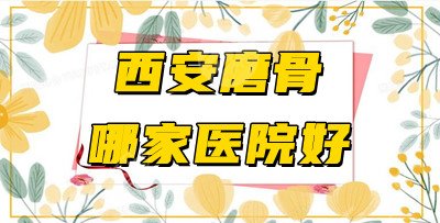西安磨骨哪家医院好？5家正规、好口碑整形机构大起底！