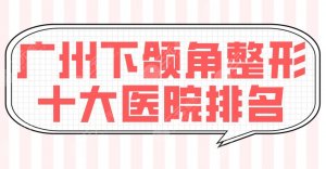 广州下颌角整形十大医院排名榜单!广大医院、荔湾区人民医院等上榜! 广州下颌角整形十大医院排名榜单!广大医院、荔湾区人民医院等上榜!