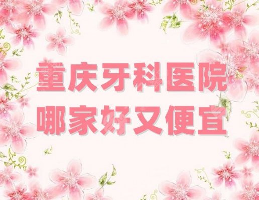 重庆牙科医院哪家好又便宜？排行榜前十名精选，各家特色项目不同！