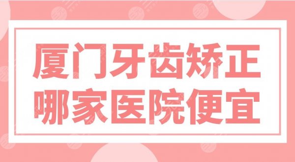厦门牙齿矫正哪家医院便宜？医院排名|峰煜、麦芽、思迈尔等实力上榜！