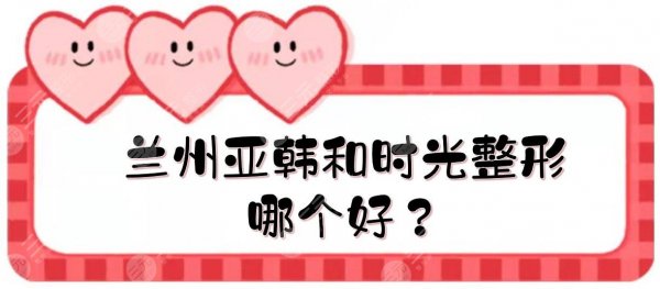 兰州亚韩和时光整形哪个好?医美机构实力PK!优势、实力层层分析~ 兰州亚韩和时光整形哪个好?医美机构实力PK!优势、实力层层分析~