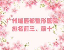 广州嘴唇部整形医院排名前三、前十测评,其中这5家已经连续2年上榜 广州嘴唇部整形医院排名前三、前十测评,其中这5家已经连续2年上榜