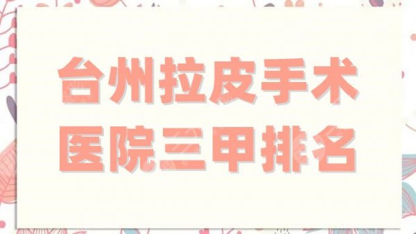台州拉皮手术医院三甲排名更新，实力测评5家，各家凭实力出圈