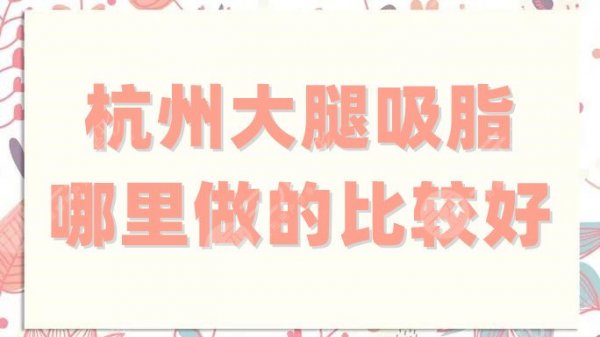 杭州大腿吸脂哪里做的比较好？盘点5家技术稳定的医院，看这篇就够了