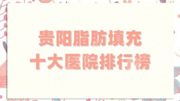 贵阳脂肪填充十大医院排行榜更新，私立公立通通上榜，技术各有千秋