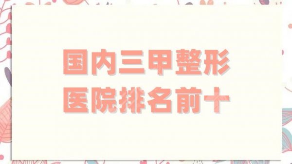 国内三甲整形医院排名前十种草榜单来袭！北京协和排第五，还有哪些上榜？