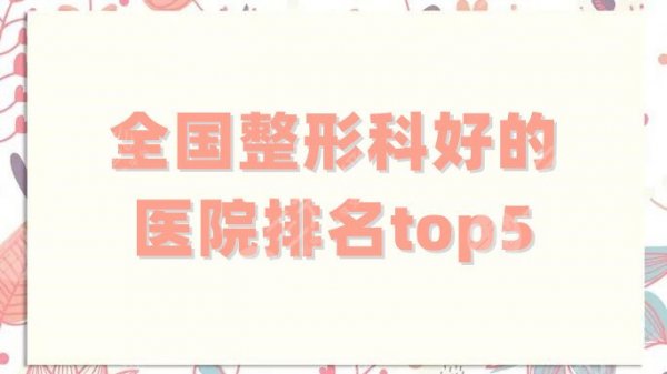 全国整形科好的医院排名top5更新，北京八大处、北医三院等纷纷入围