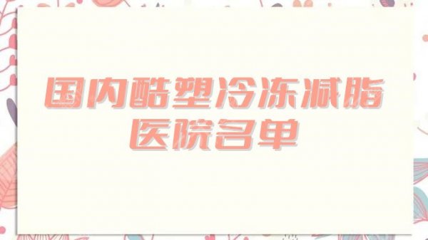 国内酷塑冷冻减脂医院名单公布，上海艺星、武汉美莱、成都铜雀台……