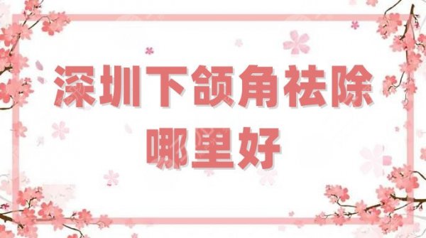 深圳下颌角祛除哪里好？整形医院排名前三强披露，均具有资质，放心选！