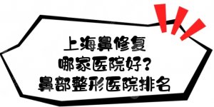 上海鼻修复哪家医院好？鼻部整形医院排名前三+医生名单揭晓！
