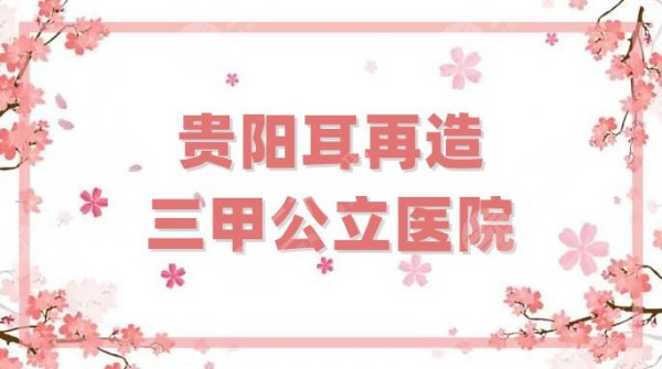 贵阳耳再造三甲公立医院名单整理，5家技术都很“拿得出手”