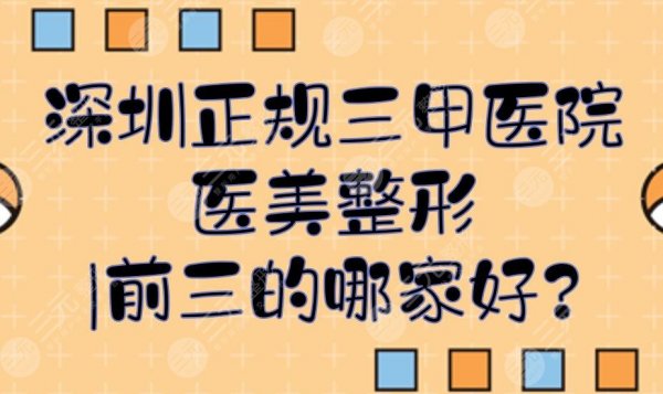 深圳正规三甲医院医美整形|前三的哪家好？排行榜全新一览！