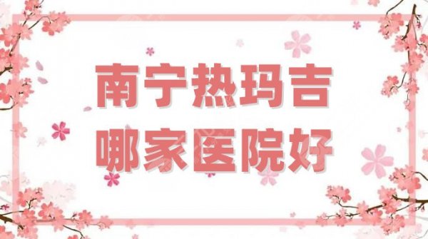 南宁热玛吉哪家医院好？盘点5家实力机构，其中伊丽莎白排倒数第二