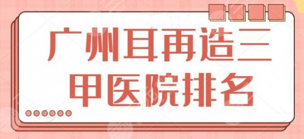 新！广州耳再造三甲医院排名：核心技术一一列出，珠江医院遗憾榜单垫底~
