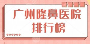 NEW！广州隆鼻医院排行榜前十确定！前三有广州广大等，前五有华美等行业标杆