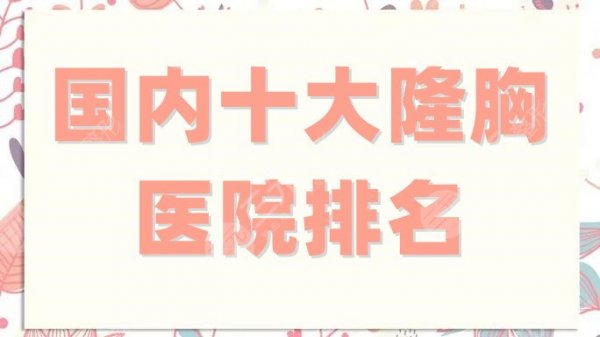 国内十大隆胸医院排名更新，北京润美玉之光、上海玫瑰等锁定前3