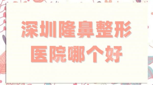 深圳隆鼻整形医院哪个好？排名top5更新，审美、口碑都很在线