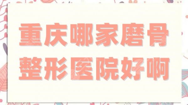 重庆哪家磨骨整形医院好啊？网友真实点评5家具有资质的公立科室！