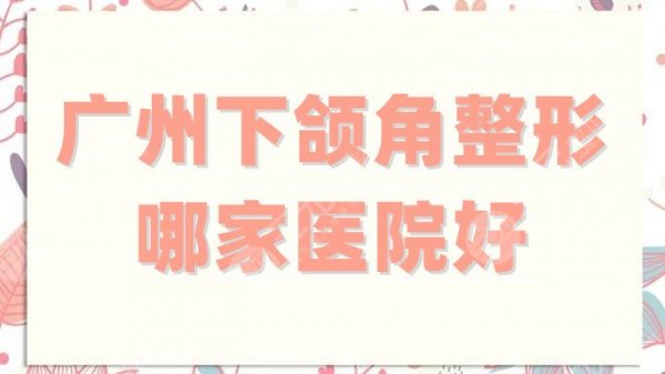 广州下颌角整形哪家医院好？盘点5家正规、实力强的机构，附价格表