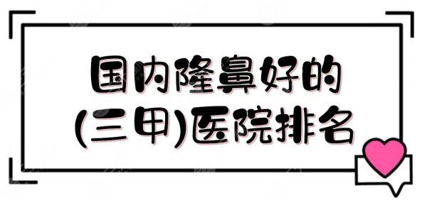 国内隆鼻好的(三甲)医院排名|网友力荐5强整形科室盘点！收费合理案例多~