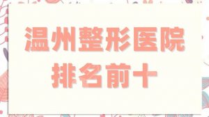 温州整形医院排名前十公布，每家都有特色项目，教你怎么选！