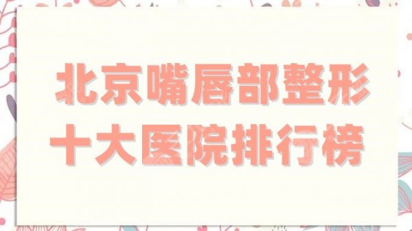 北京嘴唇部整形十大医院排行榜更新，蒂凡妮、画美等凭实力稳居前排