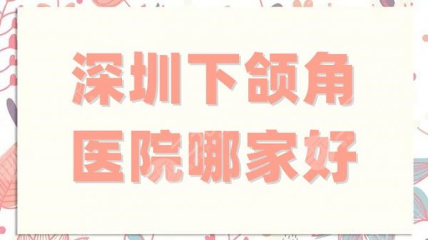 深圳下颌角医院哪家好?市人民医院、附属第八医院等5家备受当地好评 深圳下颌角医院哪家好?市人民医院、附属第八医院等5家备受当地好评